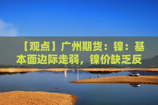 【观点】广州期货：镍：基本面边际走弱，镍价缺乏反弹动能