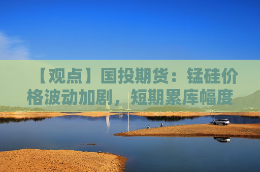 【观点】国投期货：锰硅价格波动加剧，短期累库幅度较小