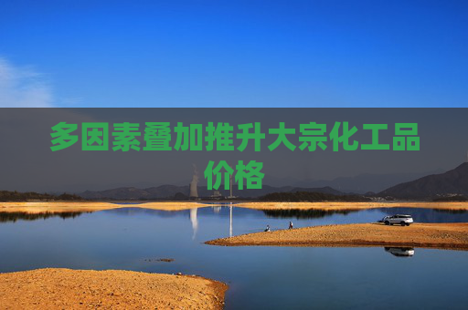 多因素叠加推升大宗化工品价格