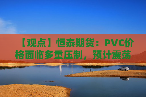 【观点】恒泰期货：PVC价格面临多重压制，预计震荡运行