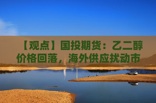 【观点】国投期货：乙二醇价格回落，海外供应扰动市场