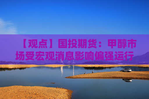 【观点】国投期货：甲醇市场受宏观消息影响偏强运行