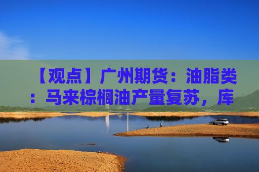 【观点】广州期货：油脂类：马来棕榈油产量复苏，库存累积