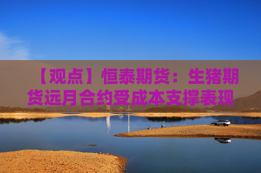 【观点】恒泰期货：生猪期货远月合约受成本支撑表现稳健