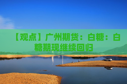 【观点】广州期货：白糖：白糖期现继续回归