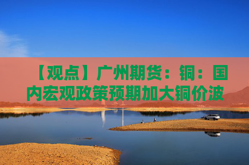 【观点】广州期货：铜：国内宏观政策预期加大铜价波动，库存低位提供支撑