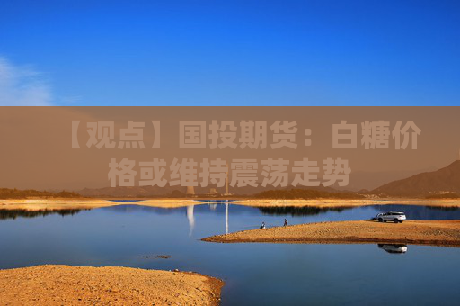 【观点】国投期货：白糖价格或维持震荡走势