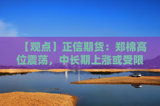 【观点】正信期货：郑棉高位震荡，中长期上涨或受限