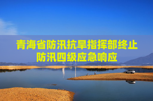 青海省防汛抗旱指挥部终止防汛四级应急响应