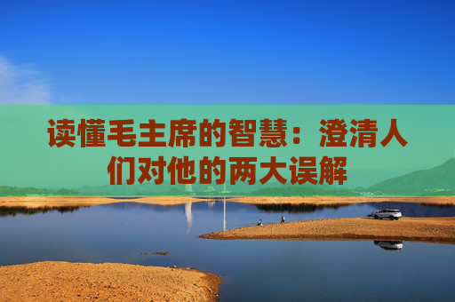 读懂毛主席的智慧：澄清人们对他的两大误解