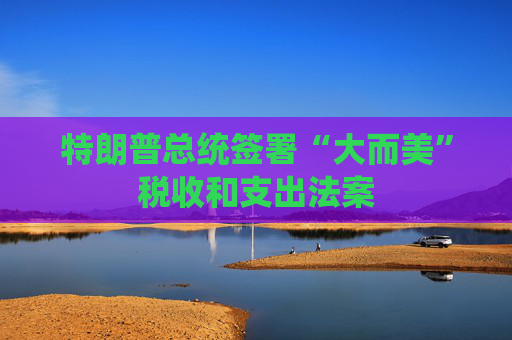特朗普总统签署“大而美”税收和支出法案