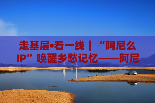 走基层•看一线｜“阿尼么IP”唤醒乡愁记忆——阿尼么村探索文化赋能乡村振兴新样本（上）