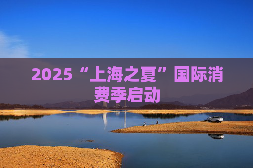 2025“上海之夏”国际消费季启动
