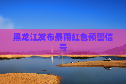 黑龙江发布暴雨红色预警信号