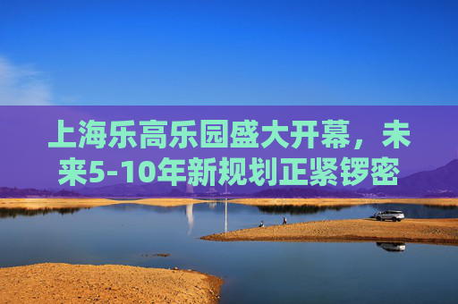 上海乐高乐园盛大开幕，未来5-10年新规划正紧锣密鼓进行中