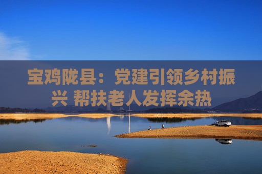 宝鸡陇县：党建引领乡村振兴 帮扶老人发挥余热