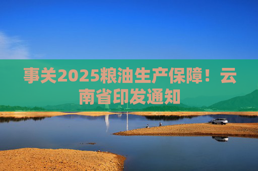 事关2025粮油生产保障！云南省印发通知