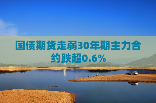 国债期货走弱30年期主力合约跌超0.6%