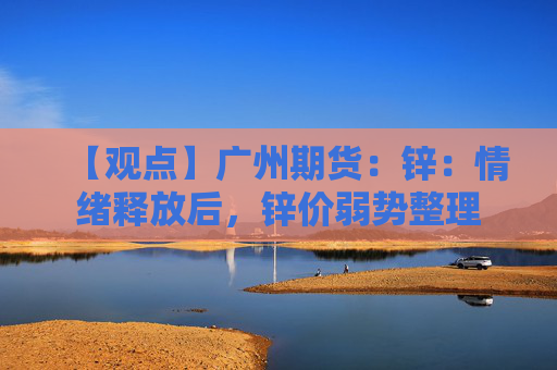 【观点】广州期货：锌：情绪释放后，锌价弱势整理