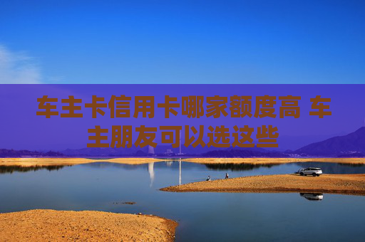 车主卡信用卡哪家额度高 车主朋友可以选这些