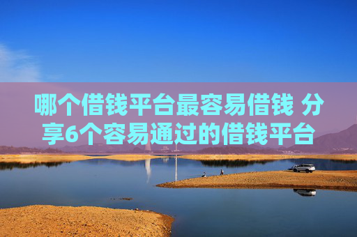 哪个借钱平台最容易借钱 分享6个容易通过的借钱平台
