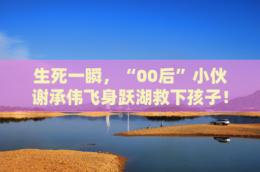 生死一瞬，“00后”小伙谢承伟飞身跃湖救下孩子！