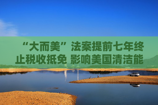 “大而美”法案提前七年终止税收抵免 影响美国清洁能源投资