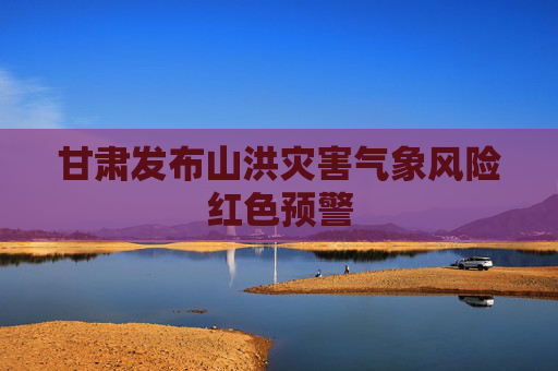 甘肃发布山洪灾害气象风险红色预警