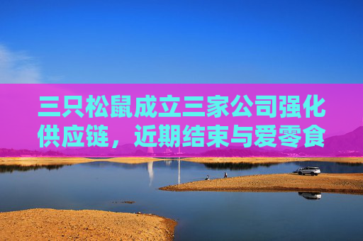 三只松鼠成立三家公司强化供应链，近期结束与爱零食合作