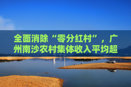 全面消除“零分红村”，广州南沙农村集体收入平均超1400万元