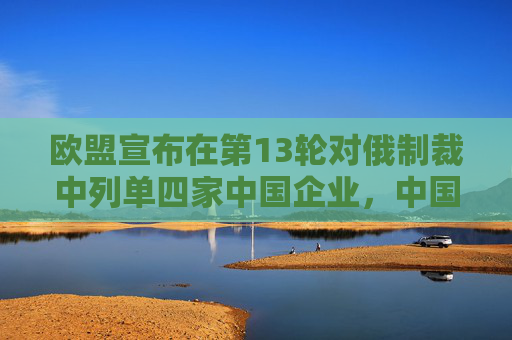 欧盟宣布在第13轮对俄制裁中列单四家中国企业，中国商务部：中方对此坚决反对