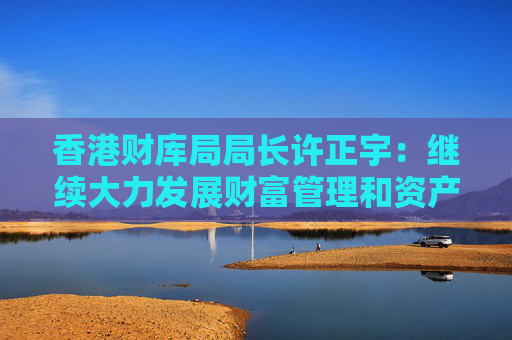 香港财库局局长许正宇：继续大力发展财富管理和资产管理业务
