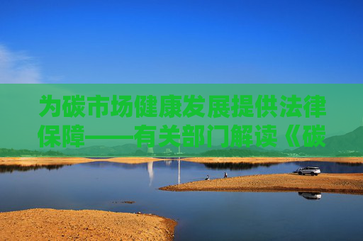 为碳市场健康发展提供法律保障——有关部门解读《碳排放权交易管理暂行条例》