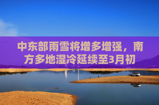中东部雨雪将增多增强，南方多地湿冷延续至3月初