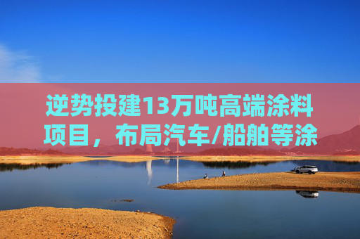 逆势投建13万吨高端涂料项目，布局汽车/船舶等涂料赛道