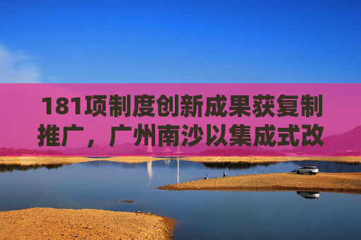 181项制度创新成果获复制推广，广州南沙以集成式改革破难题