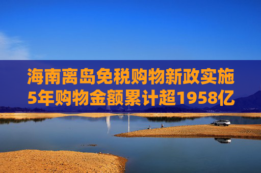 海南离岛免税购物新政实施5年购物金额累计超1958亿元