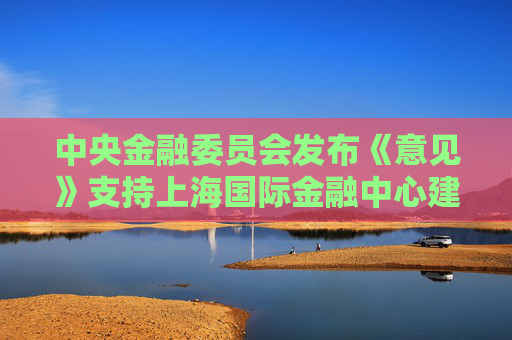 中央金融委员会发布《意见》支持上海国际金融中心建设