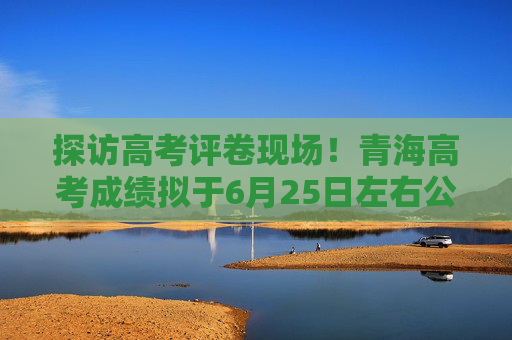 探访高考评卷现场！青海高考成绩拟于6月25日左右公布