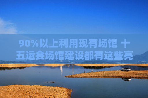 90%以上利用现有场馆 十五运会场馆建设都有这些亮点