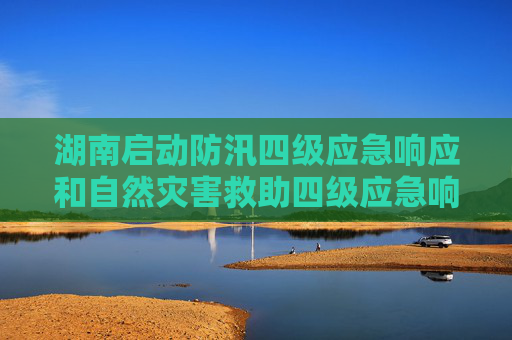 湖南启动防汛四级应急响应和自然灾害救助四级应急响应
