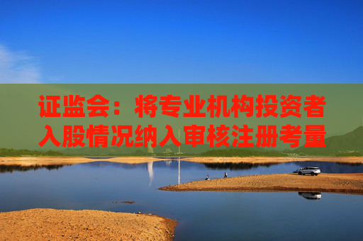 证监会：将专业机构投资者入股情况纳入审核注册考量，非新增上市条件