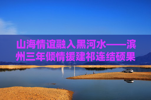 山海情谊融入黑河水——滨州三年倾情援建祁连结硕果