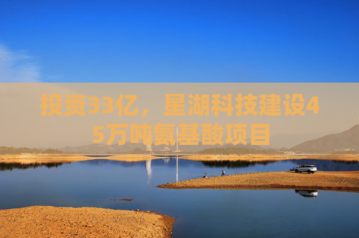 投资33亿，星湖科技建设45万吨氨基酸项目