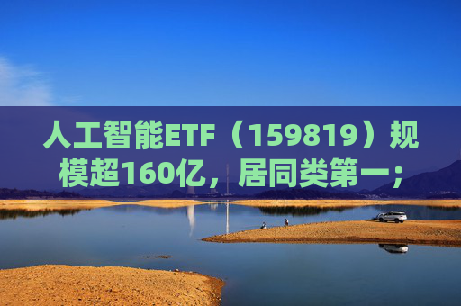 人工智能ETF（159819）规模超160亿，居同类第一；海外巨头持续上调资本开支