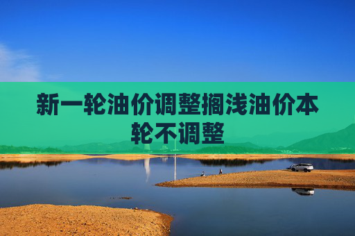 新一轮油价调整搁浅油价本轮不调整
