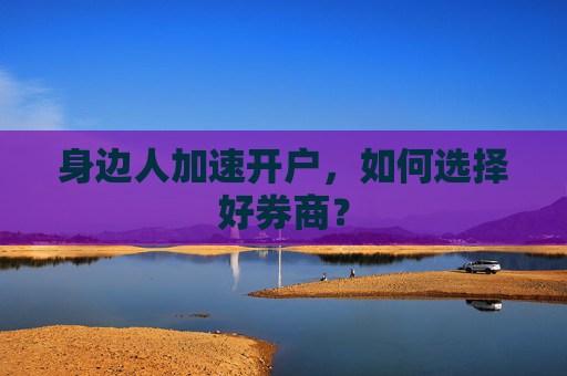身边人加速开户,如何选择好券商?
