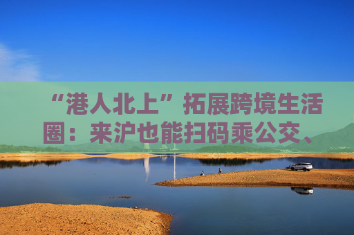 “港人北上”拓展跨境生活圈:来沪也能扫码乘公交、坐轮渡