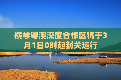 横琴粤澳深度合作区将于3月1日0时起封关运行