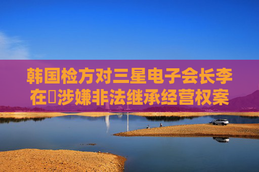 韩国检方对三星电子会长李在镕涉嫌非法继承经营权案一审判决提起上诉